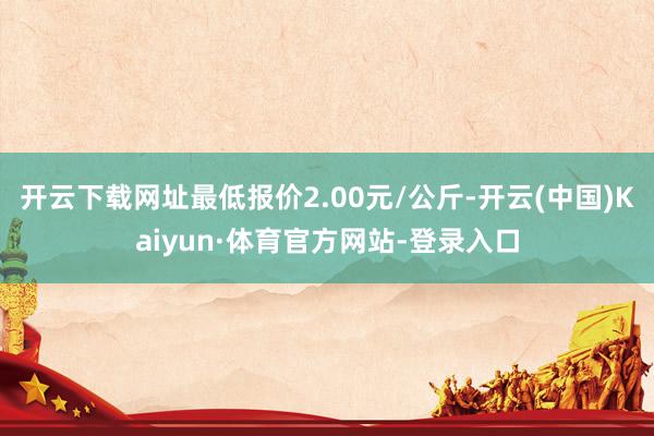 开云下载网址最低报价2.00元/公斤-开云(中国)Kaiyun·体育官方网站-登录入口