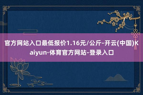 官方网站入口最低报价1.16元/公斤-开云(中国)Kaiyun·体育官方网站-登录入口