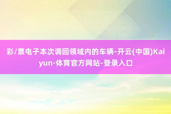 彩/票电子　　本次调回领域内的车辆-开云(中国)Kaiyun·体育官方网站-登录入口