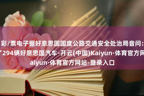 彩/票电子据好意思国国度公路交通安全处治局音问:特斯拉调回了294辆好意思国汽车-开云(中国)Kaiyun·体育官方网站-登录入口