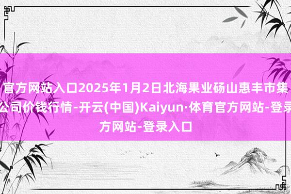 官方网站入口2025年1月2日北海果业砀山惠丰市集有限公司价钱行情-开云(中国)Kaiyun·体育官方网站-登录入口