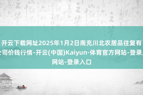 开云下载网址2025年1月2日南充川北农居品往复有限公司价钱行情-开云(中国)Kaiyun·体育官方网站-登录入口