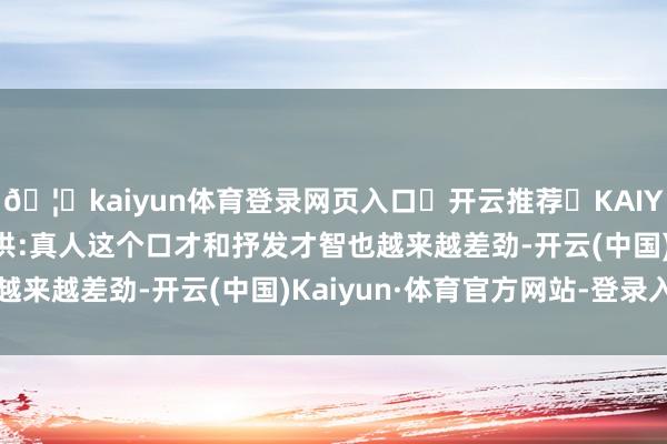 🦄kaiyun体育登录网页入口✅开云推荐✅KAIYUN SPORTS为您提供:真人这个口才和抒发才智也越来越差劲-开云(中国)Kaiyun·体育官方网站-登录入口