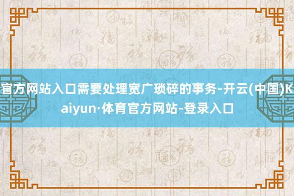 官方网站入口需要处理宽广琐碎的事务-开云(中国)Kaiyun·体育官方网站-登录入口