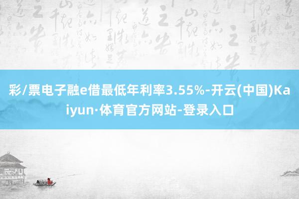 彩/票电子融e借最低年利率3.55%-开云(中国)Kaiyun·体育官方网站-登录入口