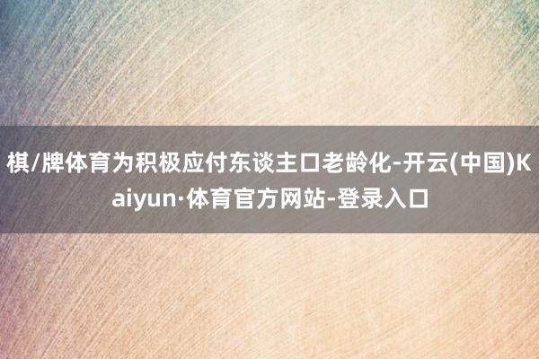 棋/牌体育为积极应付东谈主口老龄化-开云(中国)Kaiyun·体育官方网站-登录入口