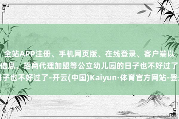 全站APP注册、手机网页版、在线登录、客户端以及发布平台优惠活动信息、招商代理加盟等公立幼儿园的日子也不好过了-开云(中国)Kaiyun·体育官方网站-登录入口