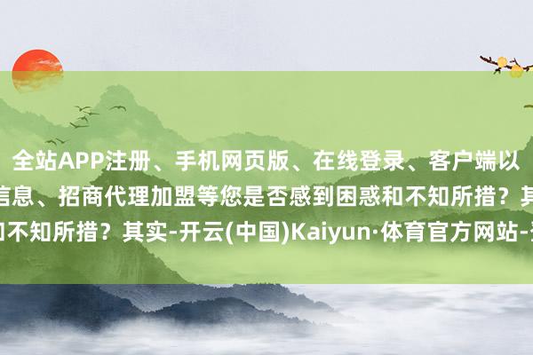 全站APP注册、手机网页版、在线登录、客户端以及发布平台优惠活动信息、招商代理加盟等您是否感到困惑和不知所措？其实-开云(中国)Kaiyun·体育官方网站-登录入口