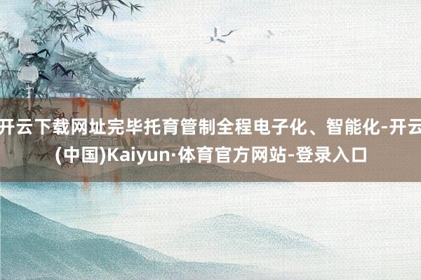 开云下载网址完毕托育管制全程电子化、智能化-开云(中国)Kaiyun·体育官方网站-登录入口