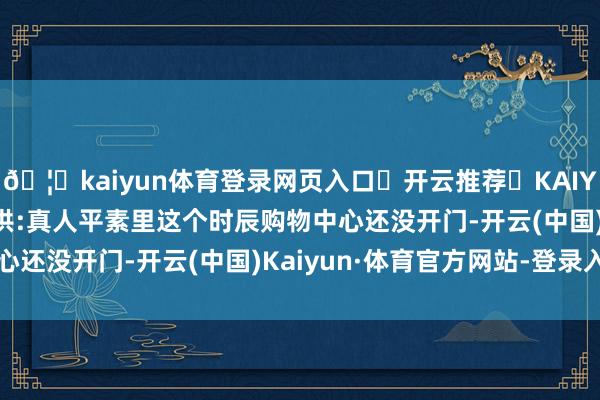🦄kaiyun体育登录网页入口✅开云推荐✅KAIYUN SPORTS为您提供:真人平素里这个时辰购物中心还没开门-开云(中国)Kaiyun·体育官方网站-登录入口