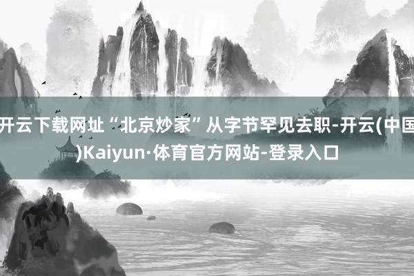 开云下载网址“北京炒家”从字节罕见去职-开云(中国)Kaiyun·体育官方网站-登录入口