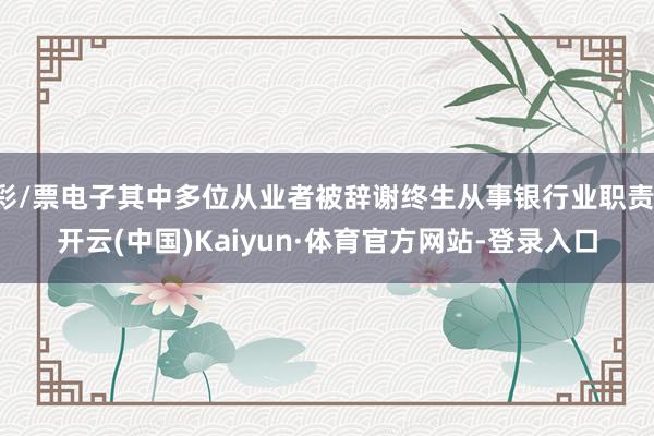 彩/票电子其中多位从业者被辞谢终生从事银行业职责-开云(中国)Kaiyun·体育官方网站-登录入口
