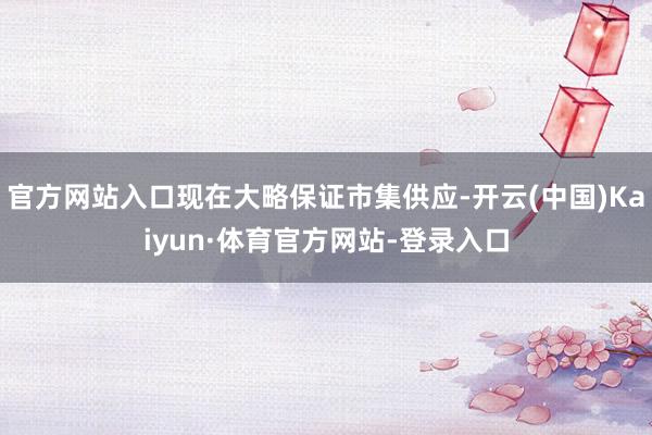 官方网站入口现在大略保证市集供应-开云(中国)Kaiyun·体育官方网站-登录入口