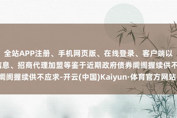 全站APP注册、手机网页版、在线登录、客户端以及发布平台优惠活动信息、招商代理加盟等鉴于近期政府债券阛阓握续供不应求-开云(中国)Kaiyun·体育官方网站-登录入口