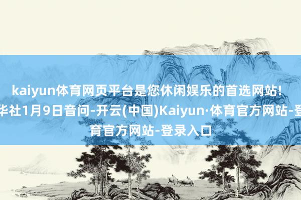 kaiyun体育网页平台是您休闲娱乐的首选网站!  另据新华社1月9日音问-开云(中国)Kaiyun·体育官方网站-登录入口