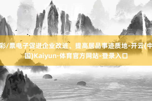 彩/票电子促进企业改进、提高居品事迹质地-开云(中国)Kaiyun·体育官方网站-登录入口