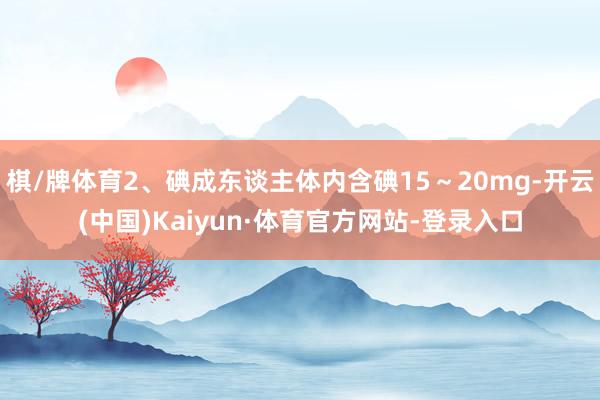 棋/牌体育2、碘成东谈主体内含碘15～20mg-开云(中国)Kaiyun·体育官方网站-登录入口