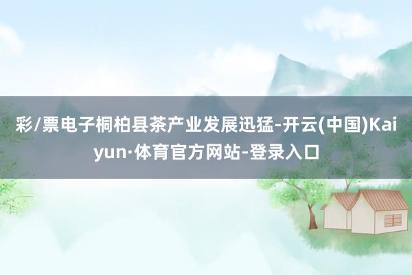 彩/票电子桐柏县茶产业发展迅猛-开云(中国)Kaiyun·体育官方网站-登录入口