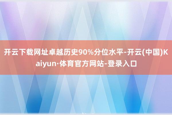 开云下载网址卓越历史90%分位水平-开云(中国)Kaiyun·体育官方网站-登录入口