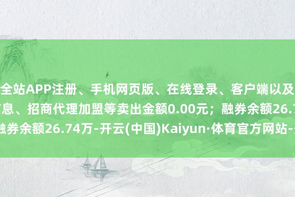 全站APP注册、手机网页版、在线登录、客户端以及发布平台优惠活动信息、招商代理加盟等卖出金额0.00元；融券余额26.74万-开云(中国)Kaiyun·体育官方网站-登录入口