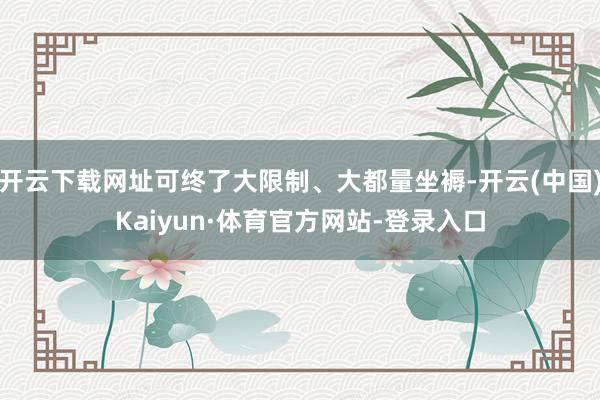 开云下载网址可终了大限制、大都量坐褥-开云(中国)Kaiyun·体育官方网站-登录入口