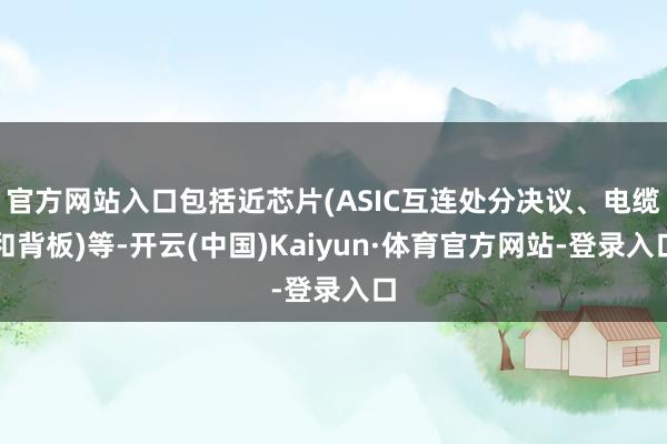 官方网站入口包括近芯片(ASIC互连处分决议、电缆和背板)等-开云(中国)Kaiyun·体育官方网站-登录入口