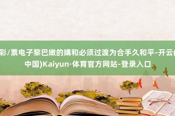 彩/票电子黎巴嫩的媾和必须过渡为合手久和平-开云(中国)Kaiyun·体育官方网站-登录入口