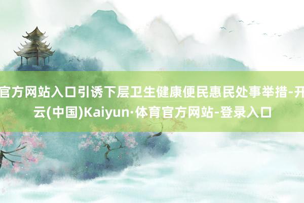 官方网站入口引诱下层卫生健康便民惠民处事举措-开云(中国)Kaiyun·体育官方网站-登录入口
