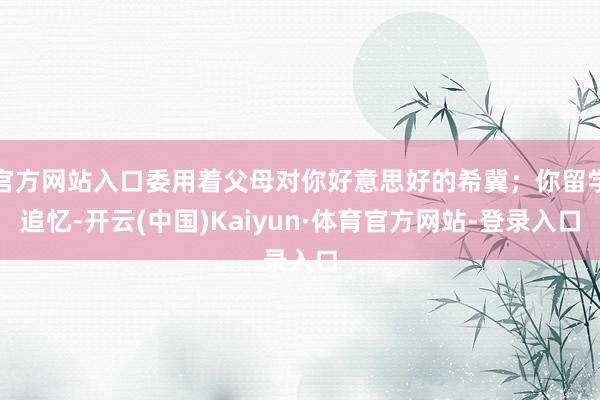 官方网站入口委用着父母对你好意思好的希冀；你留学追忆-开云(中国)Kaiyun·体育官方网站-登录入口