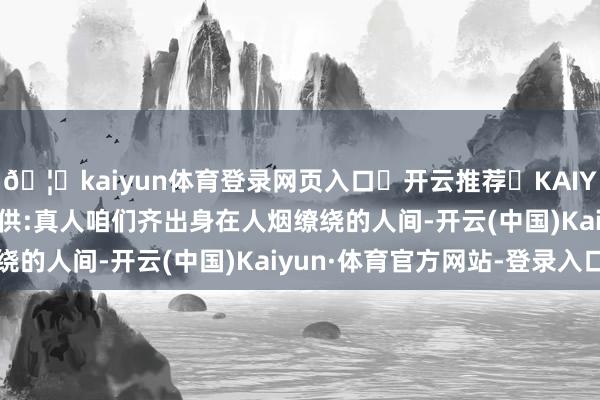 🦄kaiyun体育登录网页入口✅开云推荐✅KAIYUN SPORTS为您提供:真人咱们齐出身在人烟缭绕的人间-开云(中国)Kaiyun·体育官方网站-登录入口