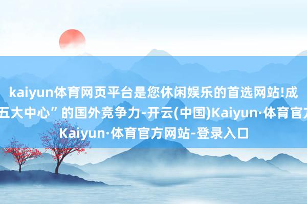 kaiyun体育网页平台是您休闲娱乐的首选网站!成心于擢升上海“五大中心”的国外竞争力-开云(中国)Kaiyun·体育官方网站-登录入口