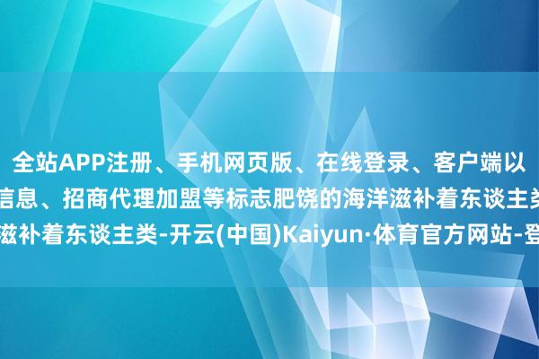 全站APP注册、手机网页版、在线登录、客户端以及发布平台优惠活动信息、招商代理加盟等标志肥饶的海洋滋补着东谈主类-开云(中国)Kaiyun·体育官方网站-登录入口