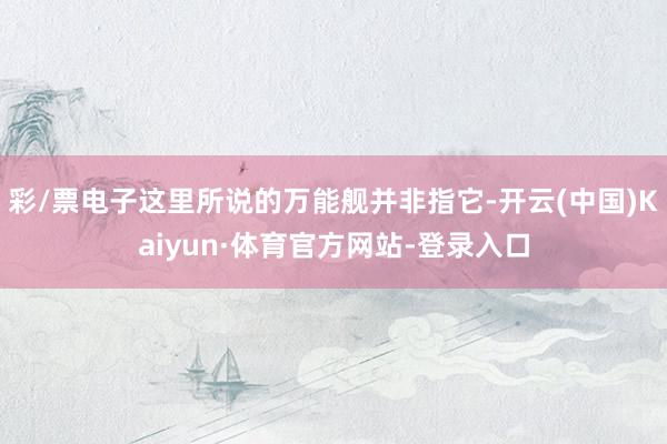 彩/票电子这里所说的万能舰并非指它-开云(中国)Kaiyun·体育官方网站-登录入口