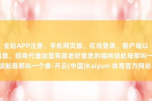 全站APP注册、手机网页版、在线登录、客户端以及发布平台优惠活动信息、招商代理加盟等跟老好意思的福特级航母那叫一个像-开云(中国)Kaiyun·体育官方网站-登录入口