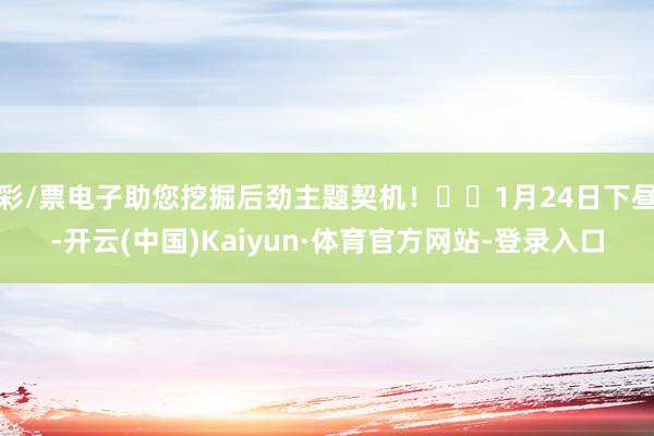 彩/票电子助您挖掘后劲主题契机！		1月24日下昼-开云(中国)Kaiyun·体育官方网站-登录入口