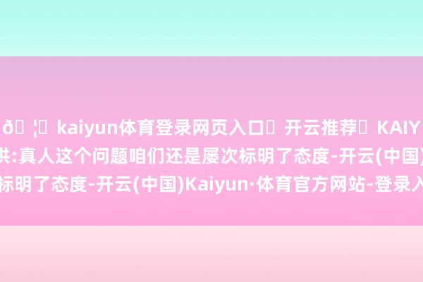 🦄kaiyun体育登录网页入口✅开云推荐✅KAIYUN SPORTS为您提供:真人这个问题咱们还是屡次标明了态度-开云(中国)Kaiyun·体育官方网站-登录入口