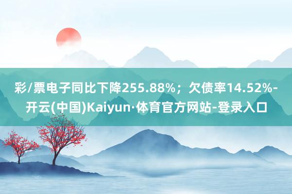 彩/票电子同比下降255.88%；欠债率14.52%-开云(中国)Kaiyun·体育官方网站-登录入口