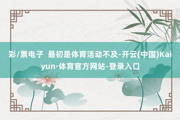 彩/票电子  最初是体育活动不及-开云(中国)Kaiyun·体育官方网站-登录入口
