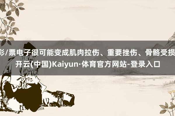 彩/票电子很可能变成肌肉拉伤、重要挫伤、骨骼受损-开云(中国)Kaiyun·体育官方网站-登录入口