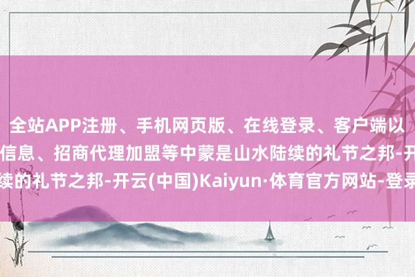全站APP注册、手机网页版、在线登录、客户端以及发布平台优惠活动信息、招商代理加盟等中蒙是山水陆续的礼节之邦-开云(中国)Kaiyun·体育官方网站-登录入口
