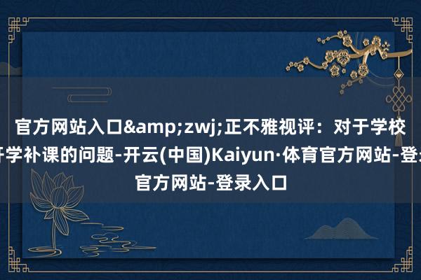 官方网站入口&zwj;正不雅视评：对于学校提前开学补课的问题-开云(中国)Kaiyun·体育官方网站-登录入口