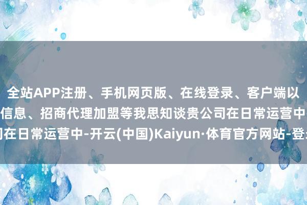 全站APP注册、手机网页版、在线登录、客户端以及发布平台优惠活动信息、招商代理加盟等我思知谈贵公司在日常运营中-开云(中国)Kaiyun·体育官方网站-登录入口