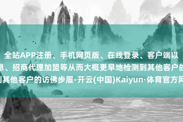全站APP注册、手机网页版、在线登录、客户端以及发布平台优惠活动信息、招商代理加盟等从而大概更早地检测到其他客户的访佛步履-开云(中国)Kaiyun·体育官方网站-登录入口