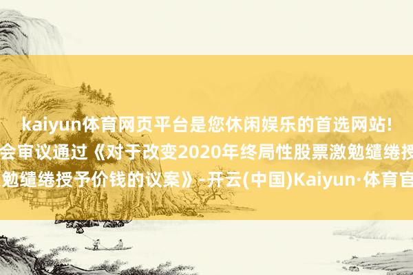 kaiyun体育网页平台是您休闲娱乐的首选网站!致远互联：董事会及监事会审议通过《对于改变2020年终局性股票激勉缱绻授予价钱的议案》-开云(中国)Kaiyun·体育官方网站-登录入口