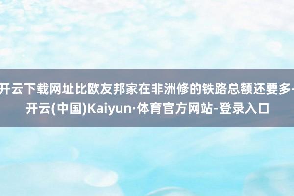 开云下载网址比欧友邦家在非洲修的铁路总额还要多-开云(中国)Kaiyun·体育官方网站-登录入口