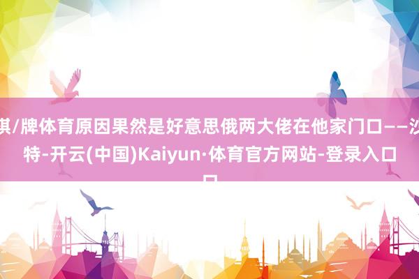 棋/牌体育原因果然是好意思俄两大佬在他家门口——沙特-开云(中国)Kaiyun·体育官方网站-登录入口