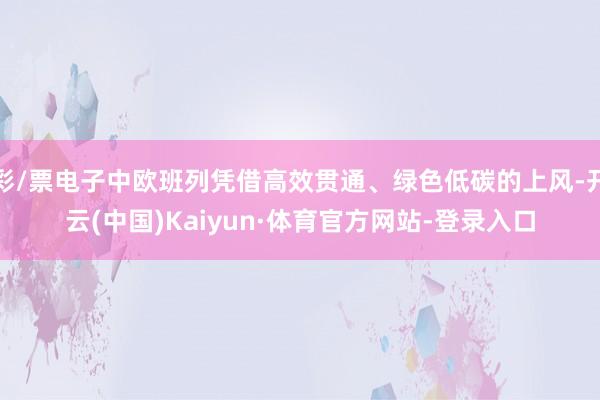 彩/票电子中欧班列凭借高效贯通、绿色低碳的上风-开云(中国)Kaiyun·体育官方网站-登录入口
