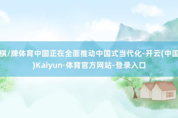 棋/牌体育中国正在全面推动中国式当代化-开云(中国)Kaiyun·体育官方网站-登录入口