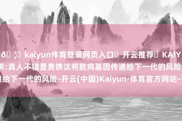 🦄kaiyun体育登录网页入口✅开云推荐✅KAIYUN SPORTS为您提供:真人不错显贵镌汰将致病基因传递给下一代的风险-开云(中国)Kaiyun·体育官方网站-登录入口
