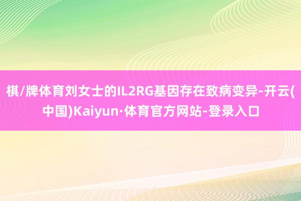 棋/牌体育刘女士的IL2RG基因存在致病变异-开云(中国)Kaiyun·体育官方网站-登录入口